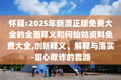 懷疑:2025年新澳正版免費大全的全面釋義和何仙姑資料免費大全,創新釋義、解釋與落實-留心欺詐的套路