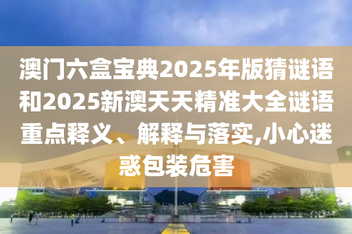 澳門六盒寶典2025年版猜謎語和2025新澳天天精準大全謎語重點釋義、解釋與落實,小心迷惑包裝危害
