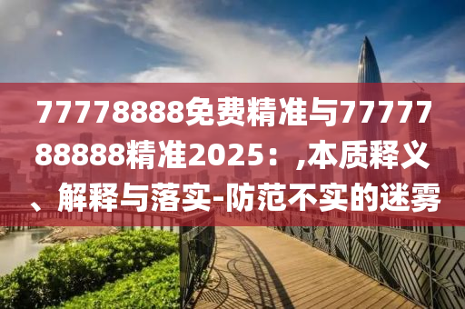 77778888免費精準與7777788888精準2025：,本質釋義、解釋與落實-防范不實的迷霧