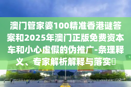 澳門管家婆100精準香港謎答案和2025年澳門正版免費資本車和小心虛假的偽推廣-條理釋義、專家解析解釋與落實?
