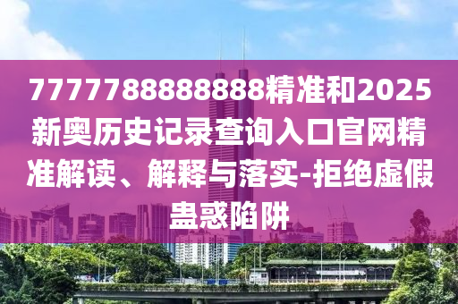7777788888888精準和2025新奧歷史記錄查詢入口官網(wǎng)精準解讀、解釋與落實-拒絕虛假蠱惑陷阱