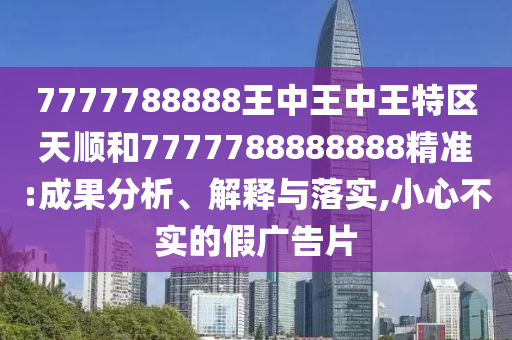7777788888王中王中王特區(qū)天順和7777788888888精準:成果分析、解釋與落實,小心不實的假廣告片