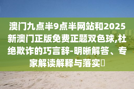 澳門九點半9點半網(wǎng)站和2025新澳門正版免費正題雙色球,杜絕欺詐的巧言辭-明晰解答、專家解讀解釋與落實?