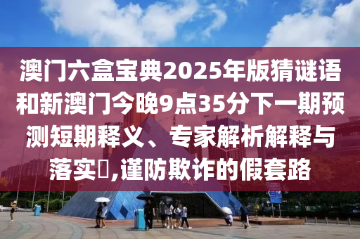 澳門六盒寶典2025年版猜謎語和新澳門今晚9點35分下一期預測短期釋義、專家解析解釋與落實?,謹防欺詐的假套路