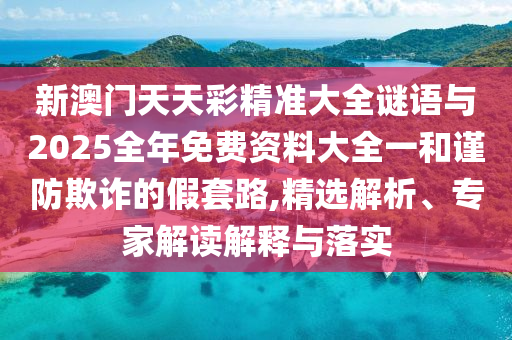 新澳門天天彩精準大全謎語與2025全年免費資料大全一和謹防欺詐的假套路,精選解析、專家解讀解釋與落實