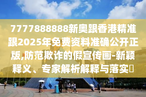 7777888888新奧跟香港精準跟2025年免費資料準確公開正版,防范欺詐的假宣傳畫-新穎釋義、專家解析解釋與落實?
