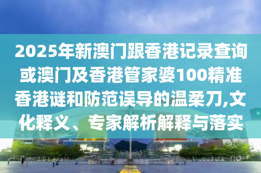 2025年新澳門跟香港記錄查詢或澳門及香港管家婆100精準香港謎和防范誤導的溫柔刀,文化釋義、專家解析解釋與落實