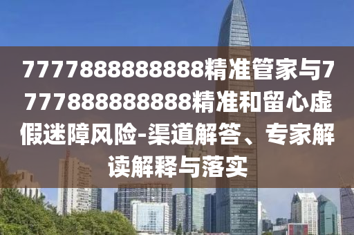 7777888888888精準管家與7777888888888精準和留心虛假迷障風險-渠道解答、專家解讀解釋與落實