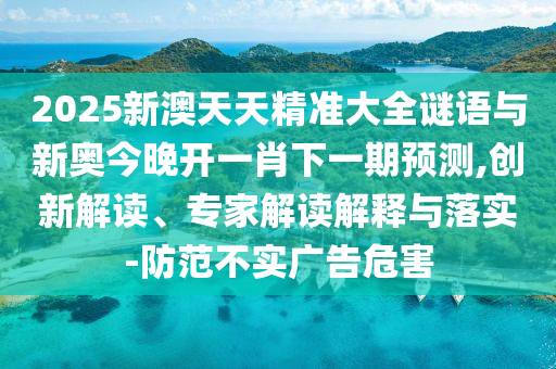 2025新澳天天精準(zhǔn)大全謎語與新奧今晚開一肖下一期預(yù)測,創(chuàng)新解讀、專家解讀解釋與落實(shí)-防范不實(shí)廣告危害