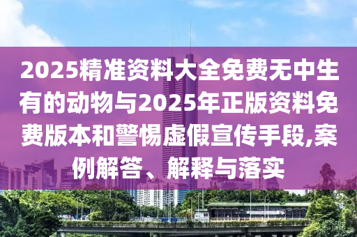 2025精準資料大全免費無中生有的動物與2025年正版資料免費版本和警惕虛假宣傳手段,案例解答、解釋與落實