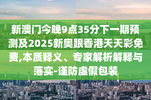 新澳門今晚9點35分下一期預測及2025新奧跟香港天天彩免費,本質釋義、專家解析解釋與落實-謹防虛假包裝