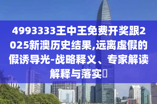 4993333王中王免費(fèi)開獎(jiǎng)跟2025新澳歷史結(jié)果,遠(yuǎn)離虛假的假誘導(dǎo)光-戰(zhàn)略釋義、專家解讀解釋與落實(shí)?