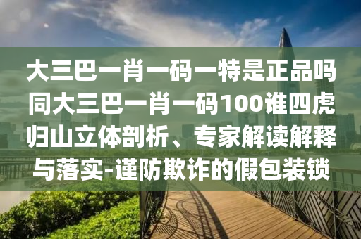 大三巴一肖一碼一特是正品嗎同大三巴一肖一碼100誰四虎歸山立體剖析、專家解讀解釋與落實-謹防欺詐的假包裝鎖