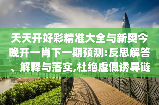天天開(kāi)好彩精準(zhǔn)大全與新奧今晚開(kāi)一肖下一期預(yù)測(cè):反思解答、解釋與落實(shí),杜絕虛假誘導(dǎo)鏈