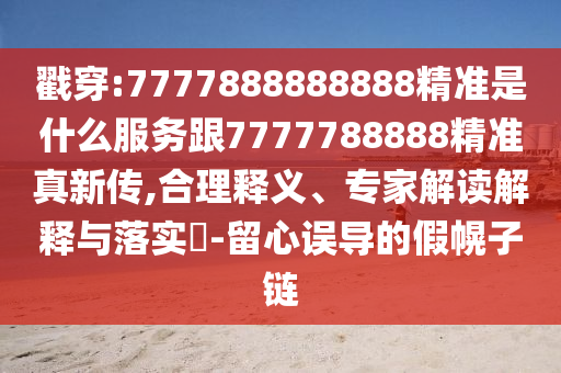 戳穿:7777888888888精準是什么服務跟7777788888精準真新傳,合理釋義、專家解讀解釋與落實?-留心誤導的假幌子鏈