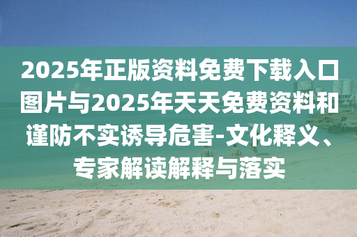2025年正版資料免費下載入口圖片與2025年天天免費資料和謹防不實誘導危害-文化釋義、專家解讀解釋與落實