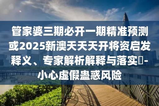 管家婆三期必開一期精準(zhǔn)預(yù)測或2025新澳天天天開將資啟發(fā)釋義、專家解析解釋與落實(shí)?-小心虛假蠱惑風(fēng)險