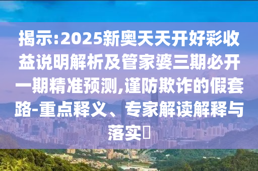 揭示:2025新奧天天開好彩收益說明解析及管家婆三期必開一期精準預測,謹防欺詐的假套路-重點釋義、專家解讀解釋與落實?