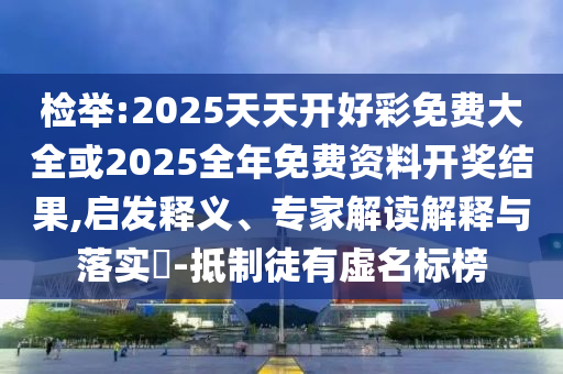 檢舉:2025天天開好彩免費大全或2025全年免費資料開獎結果,啟發釋義、專家解讀解釋與落實?-抵制徒有虛名標榜