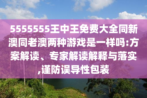 5555555王中王免費(fèi)大全同新澳同老澳兩種游戲是一樣嗎:方案解讀、專家解讀解釋與落實,謹(jǐn)防誤導(dǎo)性包裝
