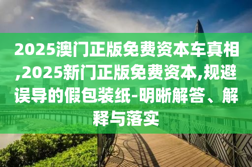 2025澳門正版免費資本車真相,2025新門正版免費資本,規避誤導的假包裝紙-明晰解答、解釋與落實