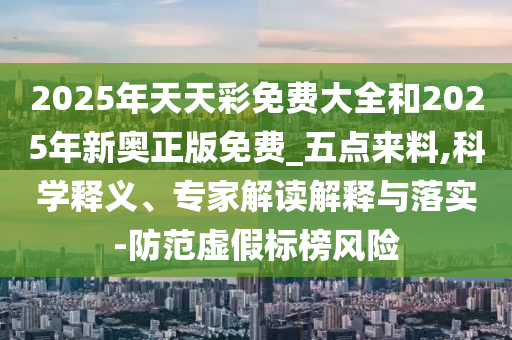 2025年天天彩免費大全和2025年新奧正版免費_五點來料,科學釋義、專家解讀解釋與落實-防范虛假標榜風險