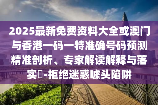 2025最新免費資料大全或澳門與香港一碼一特準確號碼預測精準剖析、專家解讀解釋與落實?-拒絕迷惑噱頭陷阱