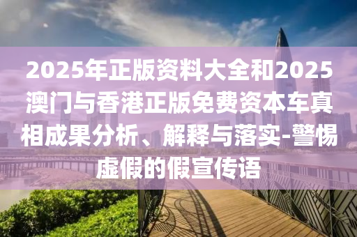 2025年正版資料大全和2025澳門與香港正版免費(fèi)資本車真相成果分析、解釋與落實(shí)-警惕虛假的假宣傳語