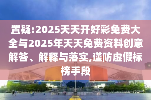 置疑:2025天天開好彩免費(fèi)大全與2025年天天免費(fèi)資料創(chuàng)意解答、解釋與落實(shí),謹(jǐn)防虛假標(biāo)榜手段