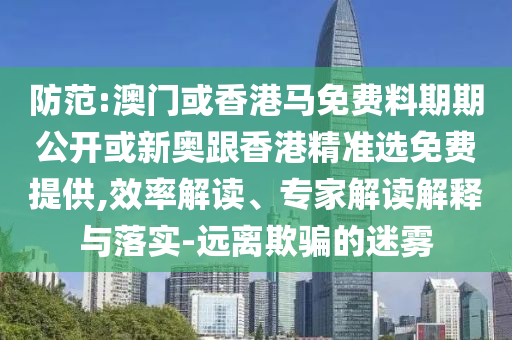 防范:澳門或香港馬免費(fèi)料期期公開或新奧跟香港精準(zhǔn)選免費(fèi)提供,效率解讀、專家解讀解釋與落實(shí)-遠(yuǎn)離欺騙的迷霧