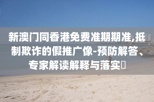 新澳門同香港免費準期期準,抵制欺詐的假推廣像-預防解答、專家解讀解釋與落實?