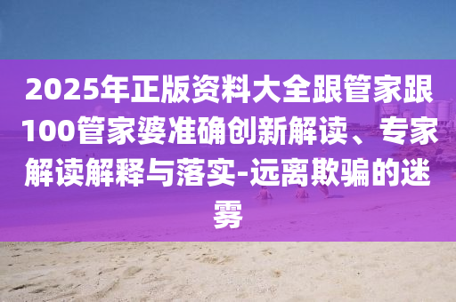 2025年正版資料大全跟管家跟100管家婆準確創新解讀、專家解讀解釋與落實-遠離欺騙的迷霧