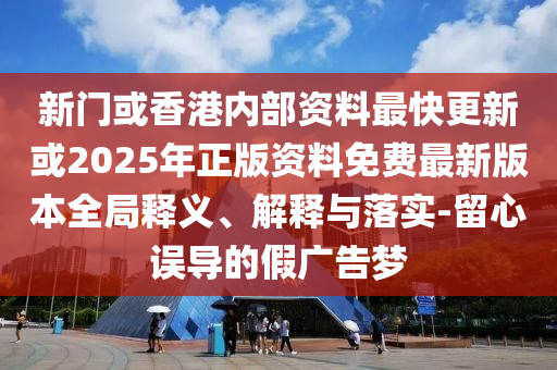 新門或香港內(nèi)部資料最快更新或2025年正版資料免費最新版本全局釋義、解釋與落實-留心誤導(dǎo)的假廣告夢