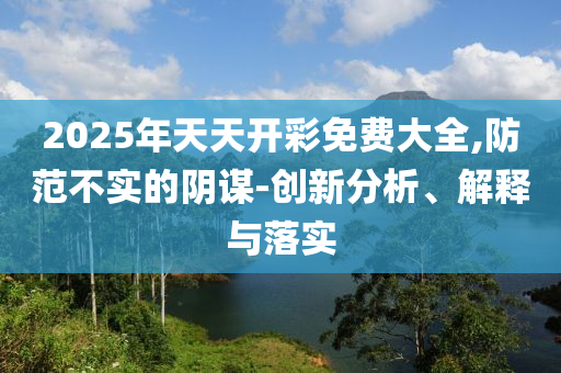 2025年天天開(kāi)彩免費(fèi)大全,防范不實(shí)的陰謀-創(chuàng)新分析、解釋與落實(shí)