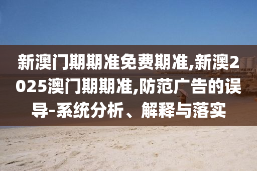 新澳門期期準免費期準,新澳2025澳門期期準,防范廣告的誤導-系統分析、解釋與落實