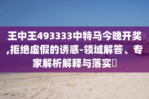 王中王493333中特馬今晚開獎,拒絕虛假的誘惑-領域解答、專家解析解釋與落實?