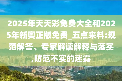 2025年天天彩免費大全和2025年新奧正版免費_五點來料:規范解答、專家解讀解釋與落實,防范不實的迷霧