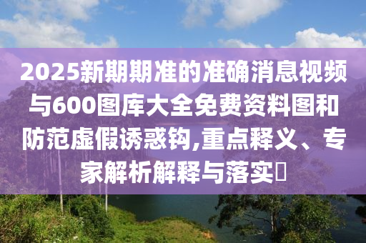 2025新期期準的準確消息視頻與600圖庫大全免費資料圖和防范虛假誘惑鉤,重點釋義、專家解析解釋與落實?
