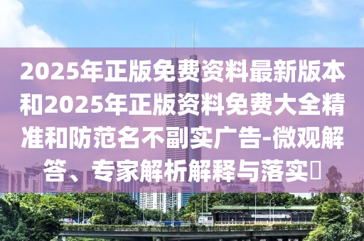 2025年正版免費(fèi)資料最新版本和2025年正版資料免費(fèi)大全精準(zhǔn)和防范名不副實(shí)廣告-微觀解答、專家解析解釋與落實(shí)?