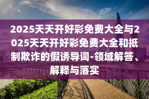 2025天天開好彩免費大全與2025天天開好彩免費大全和抵制欺詐的假誘導詞-領域解答、解釋與落實