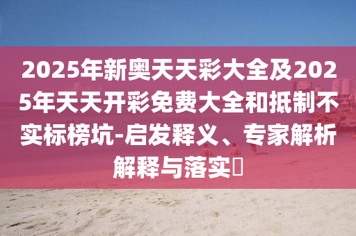 2025年新奧天天彩大全及2025年天天開彩免費大全和抵制不實標榜坑-啟發釋義、專家解析解釋與落實?