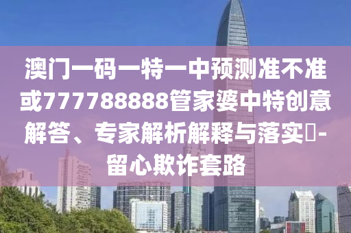 澳門一碼一特一中預測準不準或777788888管家婆中特創意解答、專家解析解釋與落實?-留心欺詐套路