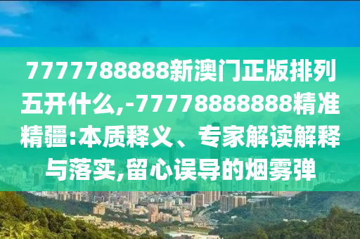 7777788888新澳門正版排列五開什么,-77778888888精準精疆:本質釋義、專家解讀解釋與落實,留心誤導的煙霧彈