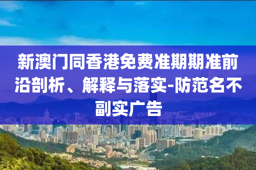 新澳門同香港免費準期期準前沿剖析、解釋與落實-防范名不副實廣告
