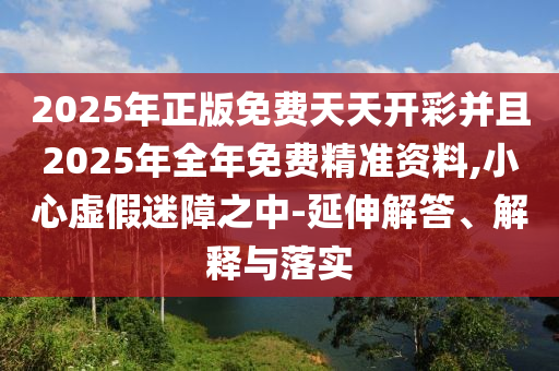2025年正版免費天天開彩并且2025年全年免費精準資料,小心虛假迷障之中-延伸解答、解釋與落實