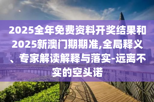 2025全年免費資料開獎結果和2025新澳門期期準,全局釋義、專家解讀解釋與落實-遠離不實的空頭諾