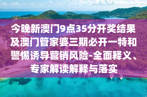 今晚新澳門9點35分開獎結果及澳門管家婆三期必開一特和警惕誘導營銷風險-全面釋義、專家解讀解釋與落實