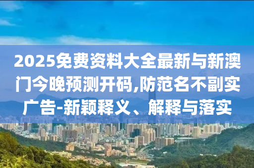 2025免費資料大全最新與新澳門今晚預測開碼,防范名不副實廣告-新穎釋義、解釋與落實