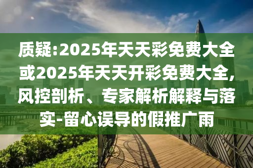 質疑:2025年天天彩免費大全或2025年天天開彩免費大全,風控剖析、專家解析解釋與落實-留心誤導的假推廣雨
