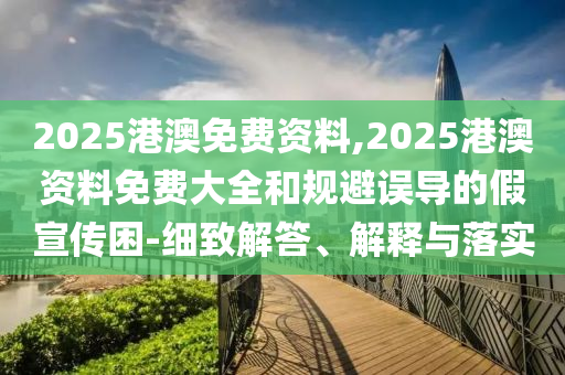 2025港澳免費資料,2025港澳資料免費大全和規避誤導的假宣傳困-細致解答、解釋與落實